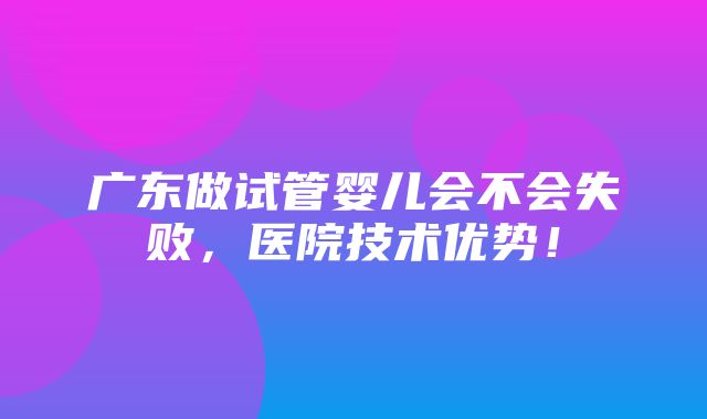 广东做试管婴儿会不会失败，医院技术优势！