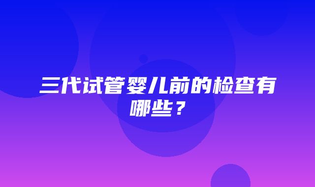 三代试管婴儿前的检查有哪些？