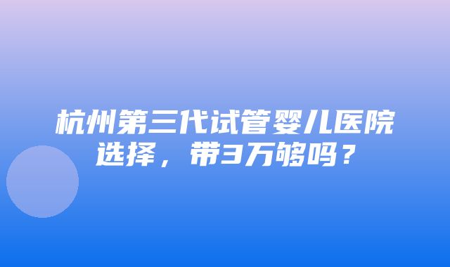 杭州第三代试管婴儿医院选择，带3万够吗？