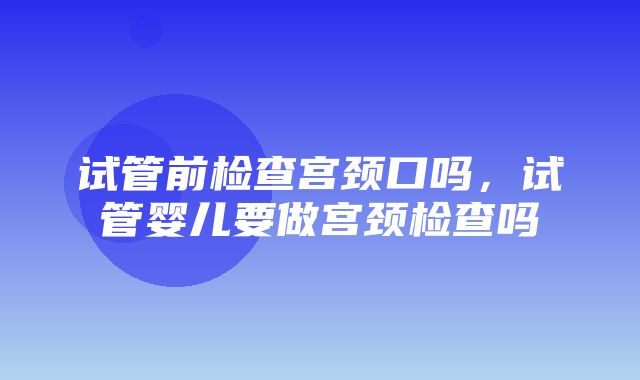 试管前检查宫颈口吗，试管婴儿要做宫颈检查吗