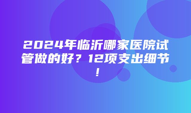 2024年临沂哪家医院试管做的好？12项支出细节！