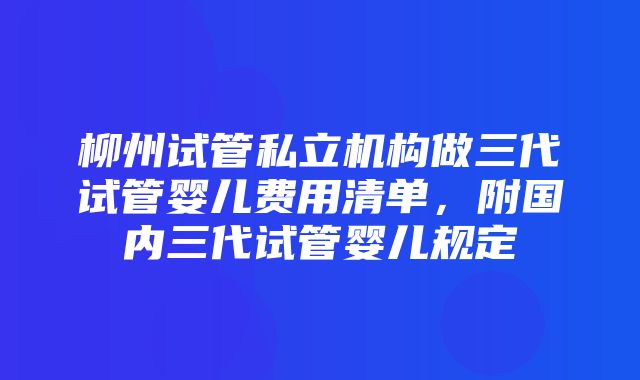 柳州试管私立机构做三代试管婴儿费用清单，附国内三代试管婴儿规定