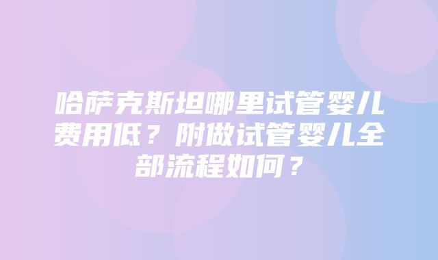 哈萨克斯坦哪里试管婴儿费用低？附做试管婴儿全部流程如何？