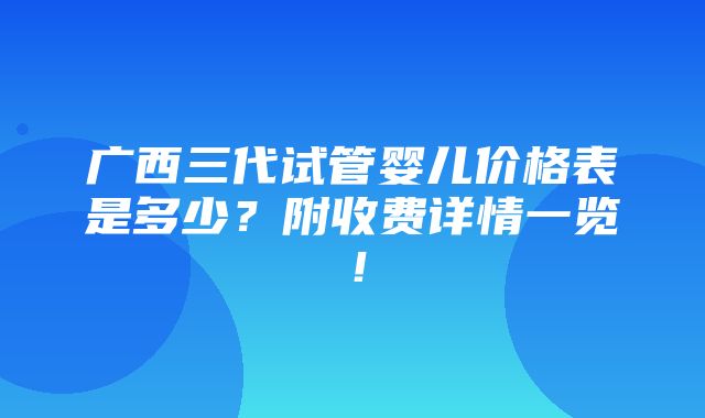 广西三代试管婴儿价格表是多少？附收费详情一览！