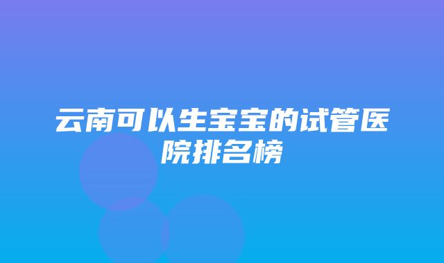 云南可以生宝宝的试管医院排名榜