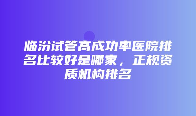 临汾试管高成功率医院排名比较好是哪家，正规资质机构排名