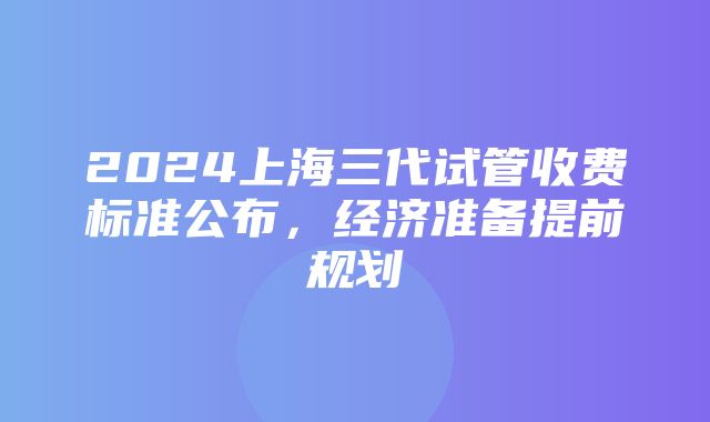 2024上海三代试管收费标准公布，经济准备提前规划