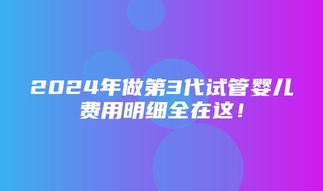 2024年做第3代试管婴儿费用明细全在这！