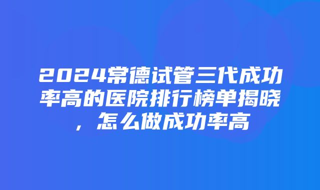 2024常德试管三代成功率高的医院排行榜单揭晓，怎么做成功率高