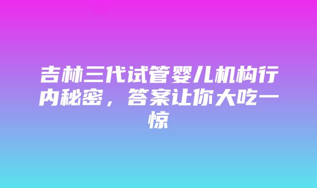 吉林三代试管婴儿机构行内秘密，答案让你大吃一惊