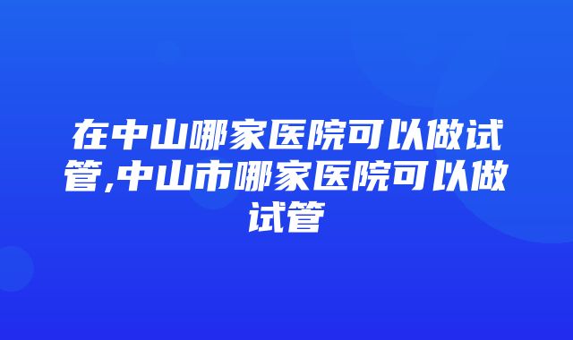 在中山哪家医院可以做试管,中山市哪家医院可以做试管