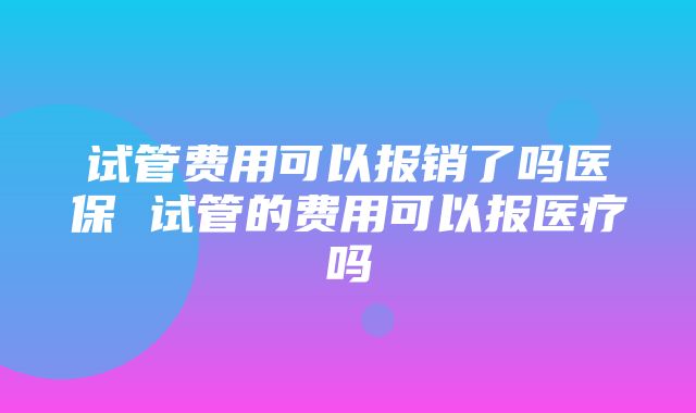 试管费用可以报销了吗医保 试管的费用可以报医疗吗