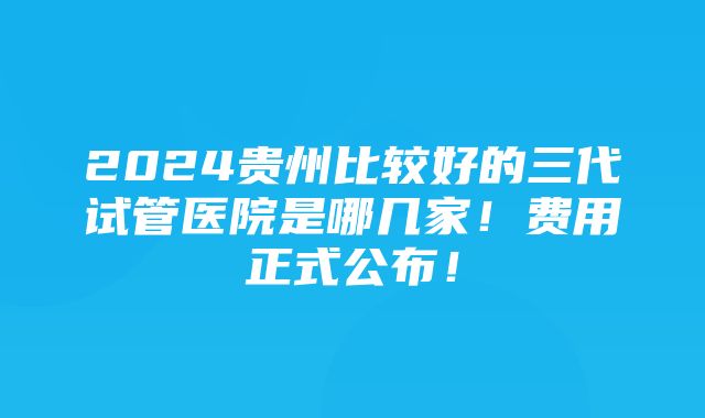 2024贵州比较好的三代试管医院是哪几家！费用正式公布！