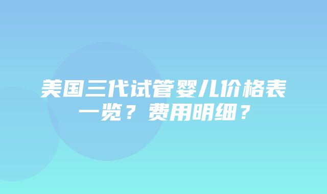 美国三代试管婴儿价格表一览？费用明细？