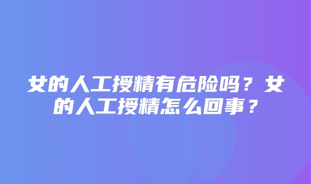 女的人工授精有危险吗？女的人工授精怎么回事？