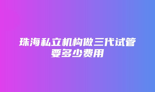 珠海私立机构做三代试管要多少费用