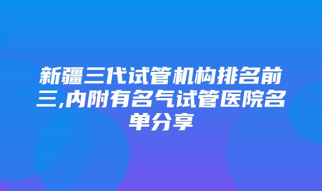 新疆三代试管机构排名前三,内附有名气试管医院名单分享