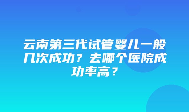 云南第三代试管婴儿一般几次成功？去哪个医院成功率高？