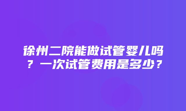 徐州二院能做试管婴儿吗？一次试管费用是多少？