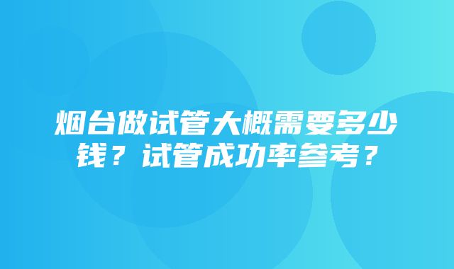 烟台做试管大概需要多少钱？试管成功率参考？