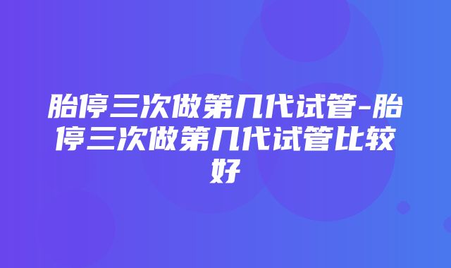 胎停三次做第几代试管-胎停三次做第几代试管比较好