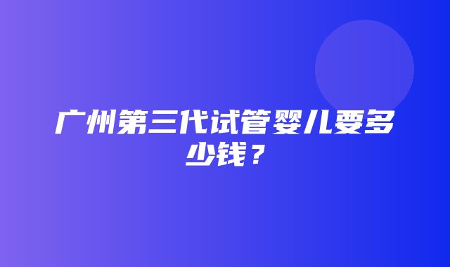 广州第三代试管婴儿要多少钱？