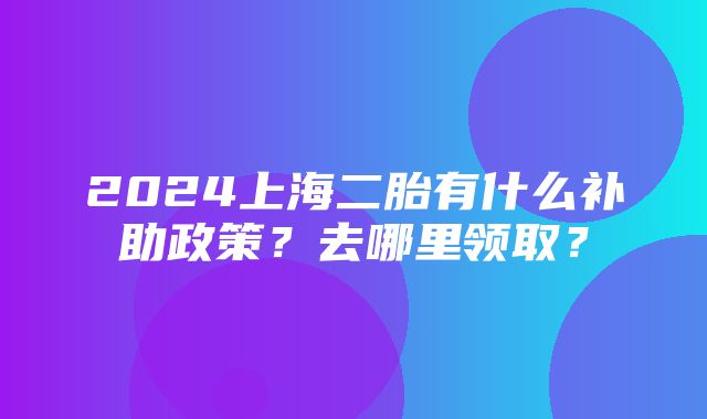 2024上海二胎有什么补助政策？去哪里领取？