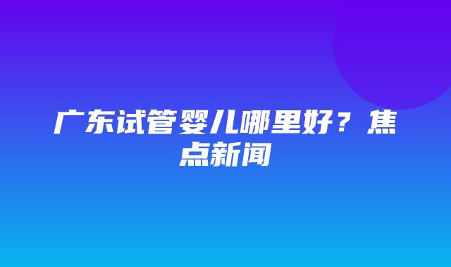 广东试管婴儿哪里好？焦点新闻