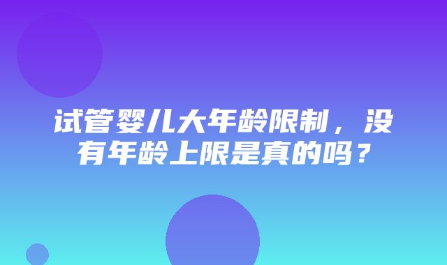 试管婴儿大年龄限制，没有年龄上限是真的吗？