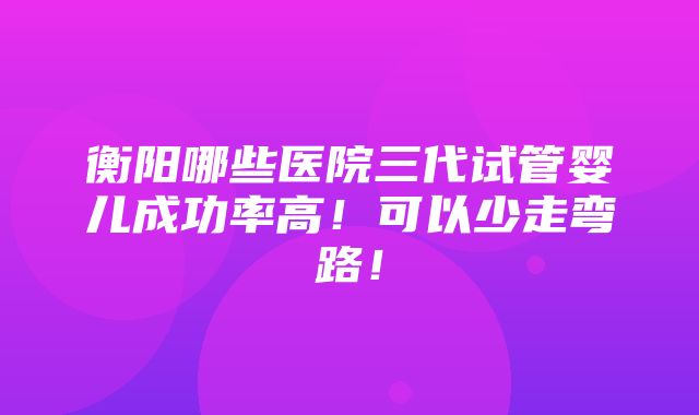 衡阳哪些医院三代试管婴儿成功率高！可以少走弯路！