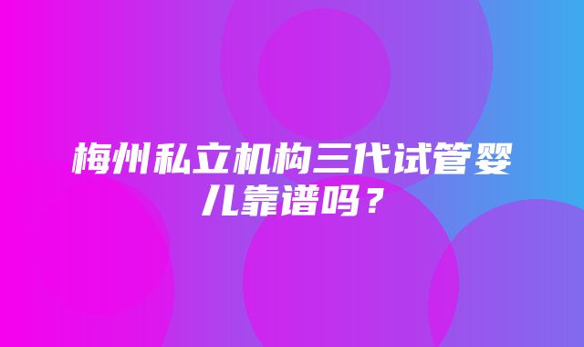 梅州私立机构三代试管婴儿靠谱吗？