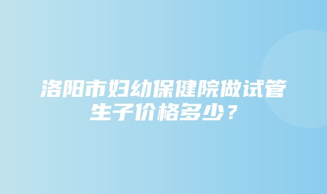 洛阳市妇幼保健院做试管生子价格多少？