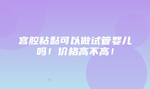 宫腔粘黏可以做试管婴儿吗！价格高不高！