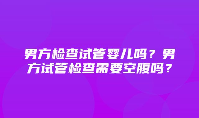 男方检查试管婴儿吗？男方试管检查需要空腹吗？