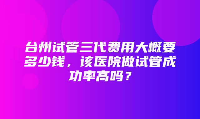 台州试管三代费用大概要多少钱，该医院做试管成功率高吗？