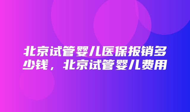 北京试管婴儿医保报销多少钱，北京试管婴儿费用