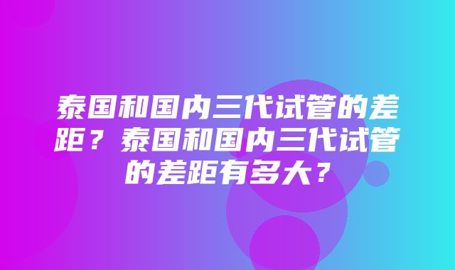 泰国和国内三代试管的差距？泰国和国内三代试管的差距有多大？