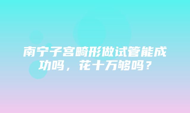 南宁子宫畸形做试管能成功吗，花十万够吗？