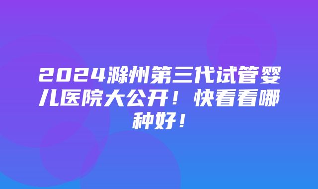 2024滁州第三代试管婴儿医院大公开！快看看哪种好！