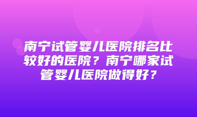 南宁试管婴儿医院排名比较好的医院？南宁哪家试管婴儿医院做得好？