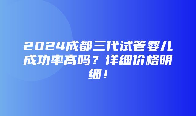 2024成都三代试管婴儿成功率高吗？详细价格明细！