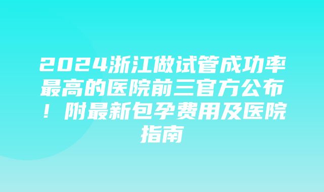 2024浙江做试管成功率最高的医院前三官方公布！附最新包孕费用及医院指南