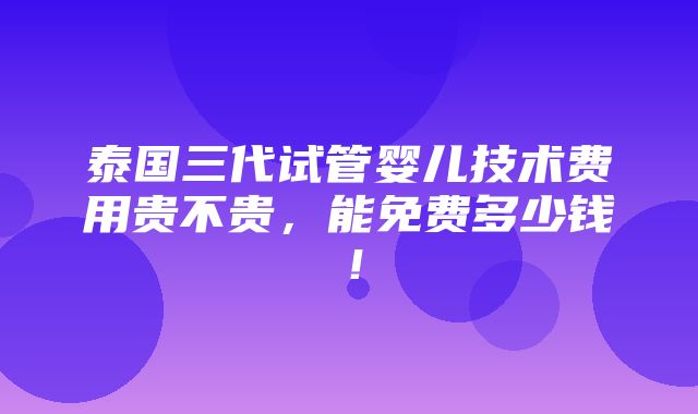 泰国三代试管婴儿技术费用贵不贵，能免费多少钱！