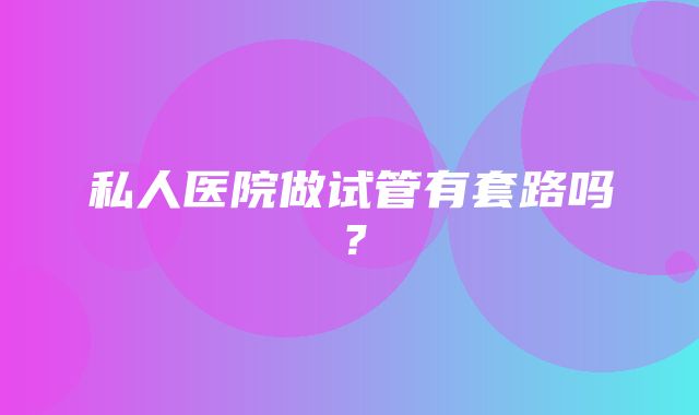 私人医院做试管有套路吗？