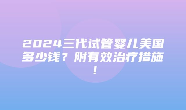 2024三代试管婴儿美国多少钱？附有效治疗措施！