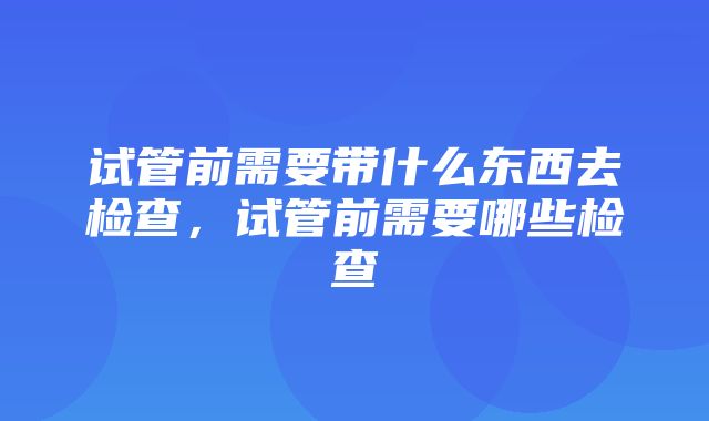 试管前需要带什么东西去检查，试管前需要哪些检查