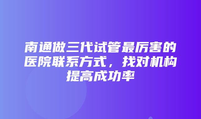 南通做三代试管最厉害的医院联系方式，找对机构提高成功率