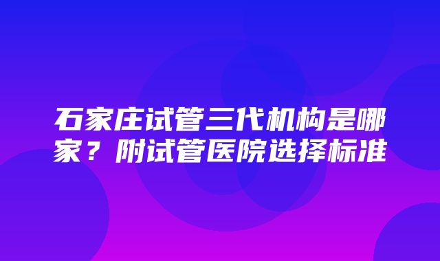 石家庄试管三代机构是哪家？附试管医院选择标准