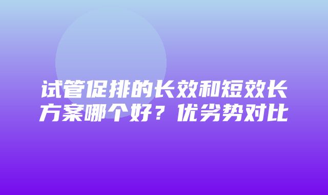 试管促排的长效和短效长方案哪个好？优劣势对比