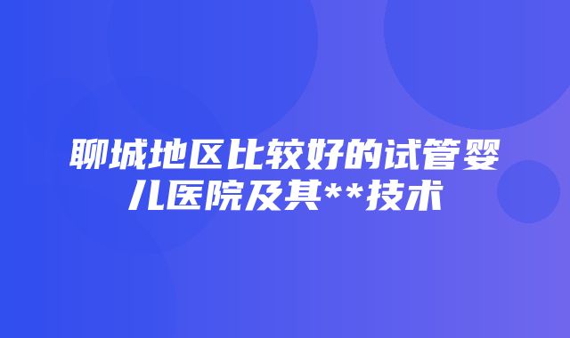 聊城地区比较好的试管婴儿医院及其**技术